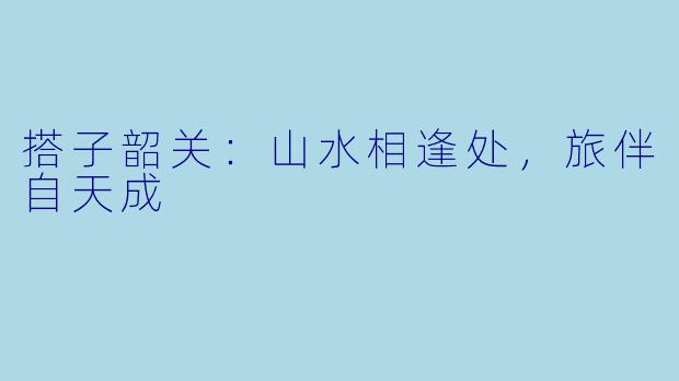 搭子韶关：山水相逢处，旅伴自天成