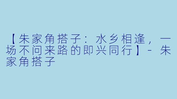 【朱家角搭子：水乡相逢，一场不问来路的即兴同行】-朱家角搭子