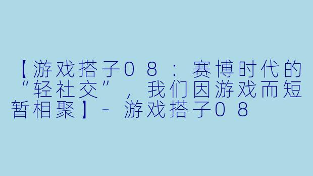 【游戏搭子08：赛博时代的“轻社交”，我们因游戏而短暂相聚】-游戏搭子08