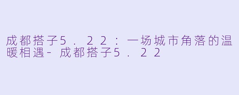 成都搭子5.22：一场城市角落的温暖相遇-成都搭子5.22