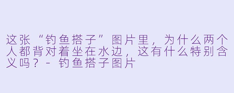 这张“钓鱼搭子”图片里，为什么两个人都背对着坐在水边，这有什么特别含义吗？