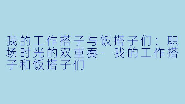 我的工作搭子与饭搭子们:职场时光的双重奏-我的工作搭子和饭搭子们