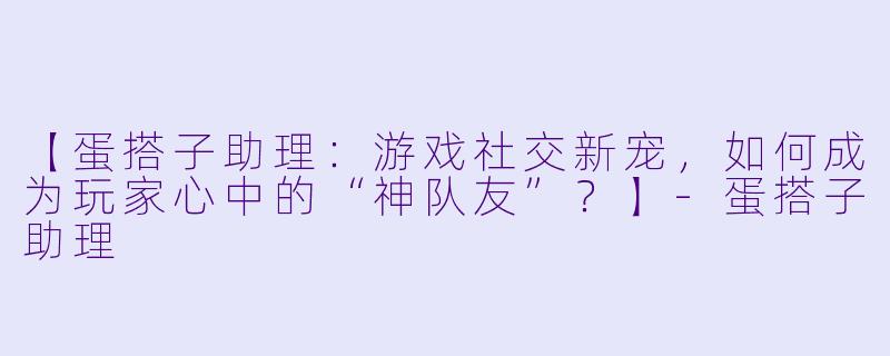 【蛋搭子助理：游戏社交新宠，如何成为玩家心中的“神队友”？】-蛋搭子助理