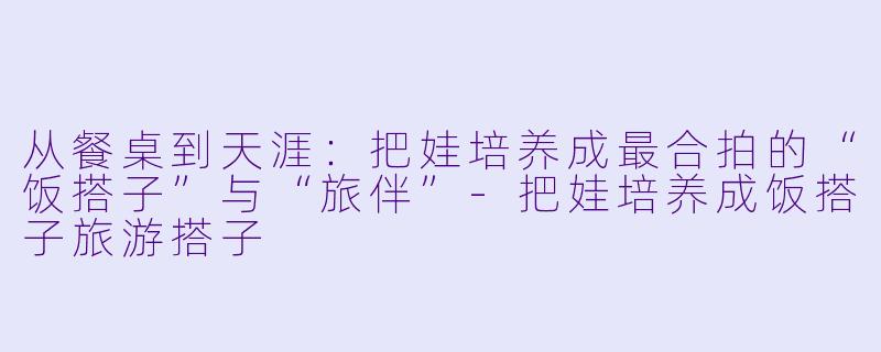 从餐桌到天涯：把娃培养成最合拍的“饭搭子”与“旅伴”