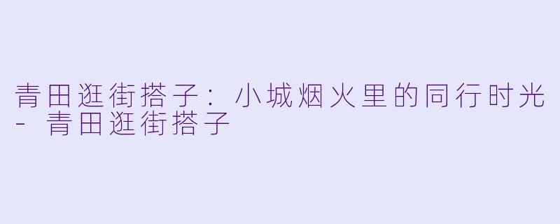 青田逛街搭子：小城烟火里的同行时光-青田逛街搭子