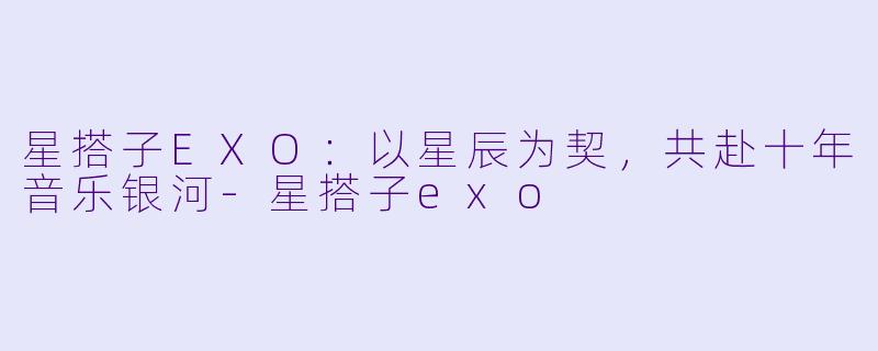 星搭子EXO：以星辰为契，共赴十年音乐银河