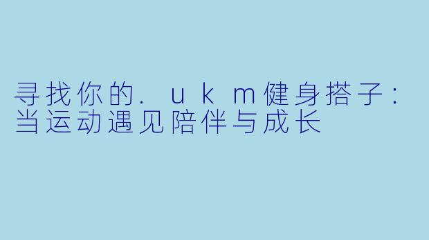 寻找你的.ukm健身搭子：当运动遇见陪伴与成长