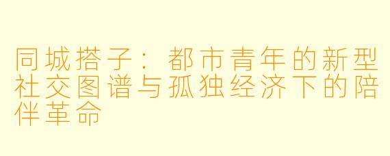 同城搭子：都市青年的新型社交图谱与孤独经济下的陪伴革命