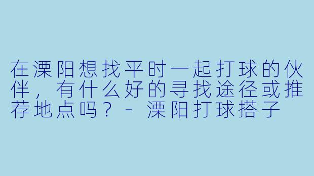 在溧阳想找平时一起打球的伙伴，有什么好的寻找途径或推荐地点吗？-溧阳打球搭子