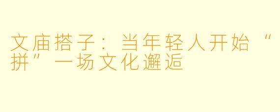 文庙搭子：当年轻人开始“拼”一场文化邂逅