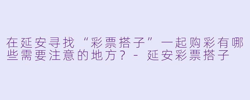 在延安寻找“彩票搭子”一起购彩有哪些需要注意的地方？-延安彩票搭子