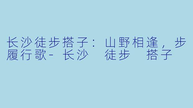 长沙徒步搭子：山野相逢，步履行歌-长沙 徒步 搭子