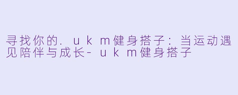 寻找你的.ukm健身搭子：当运动遇见陪伴与成长
