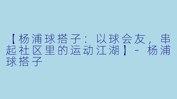 【杨浦球搭子：以球会友，串起社区里的运动江湖】-杨浦球搭子