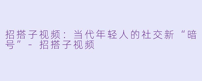 招搭子视频：当代年轻人的社交新“暗号”-招搭子视频