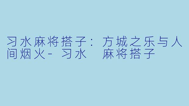 习水麻将搭子：方城之乐与人间烟火-习水 麻将搭子