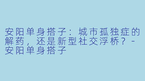 安阳单身搭子：城市孤独症的解药，还是新型社交浮桥？-安阳单身搭子
