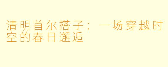 清明首尔搭子:一场穿越时空的春日邂逅