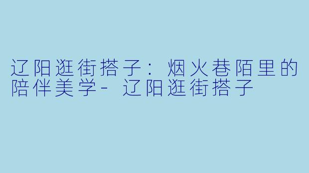 辽阳逛街搭子：烟火巷陌里的陪伴美学