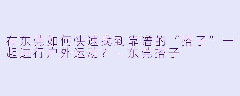 在东莞如何快速找到靠谱的“搭子”一起进行户外运动？-东莞搭子