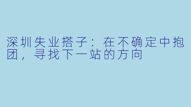 深圳失业搭子：在不确定中抱团，寻找下一站的方向
