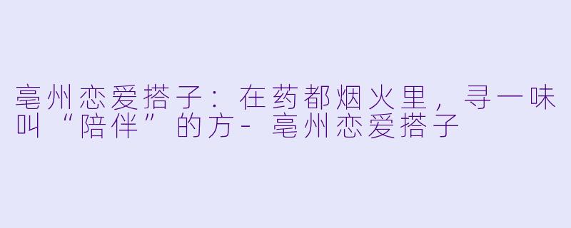亳州恋爱搭子:在药都烟火里,寻一味叫“陪伴”的方-亳州恋爱搭子