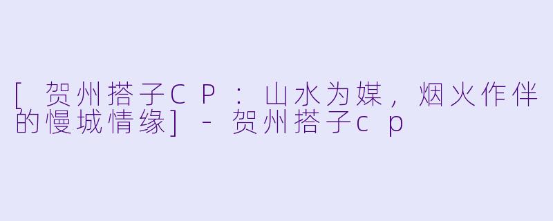 [贺州搭子CP：山水为媒，烟火作伴的慢城情缘]