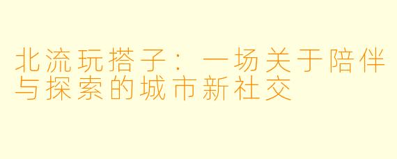 北流玩搭子：一场关于陪伴与探索的城市新社交