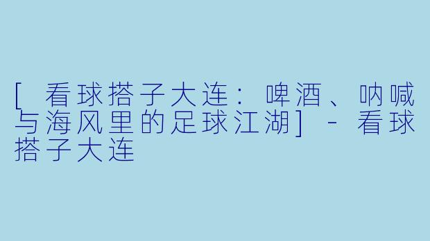 [看球搭子大连：啤酒、呐喊与海风里的足球江湖]-看球搭子大连