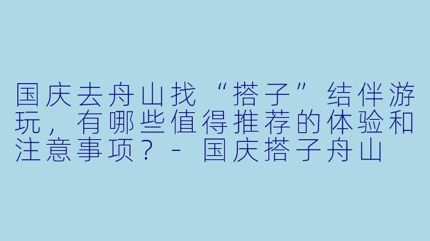 国庆去舟山找“搭子”结伴游玩，有哪些值得推荐的体验和注意事项？