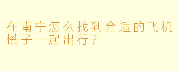 在南宁怎么找到合适的飞机搭子一起出行？