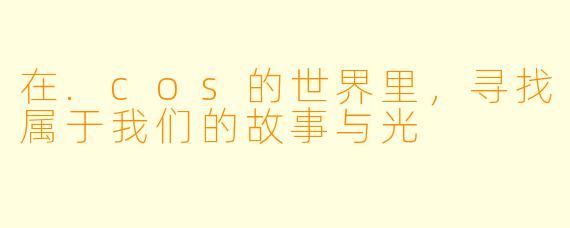 在.cos的世界里，寻找属于我们的故事与光