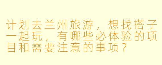 计划去兰州旅游，想找搭子一起玩，有哪些必体验的项目和需要注意的事项？