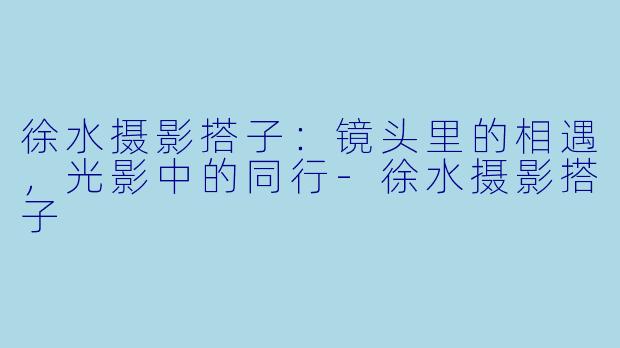 徐水摄影搭子：镜头里的相遇，光影中的同行-徐水摄影搭子