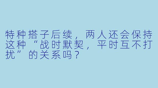 特种搭子后续，两人还会保持这种“战时默契，平时互不打扰”的关系吗？