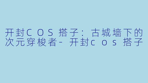 开封COS搭子：古城墙下的次元穿梭者-开封cos搭子