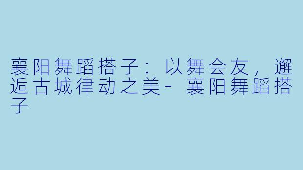 襄阳舞蹈搭子:以舞会友,邂逅古城律动之美-襄阳舞蹈搭子