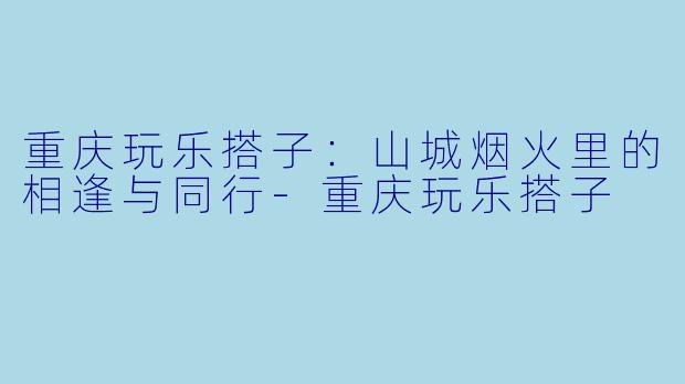 重庆玩乐搭子：山城烟火里的相逢与同行-重庆玩乐搭子