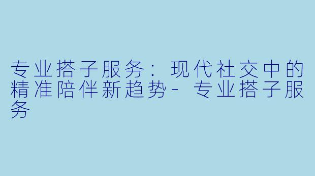 专业搭子服务：现代社交中的精准陪伴新趋势-专业搭子服务