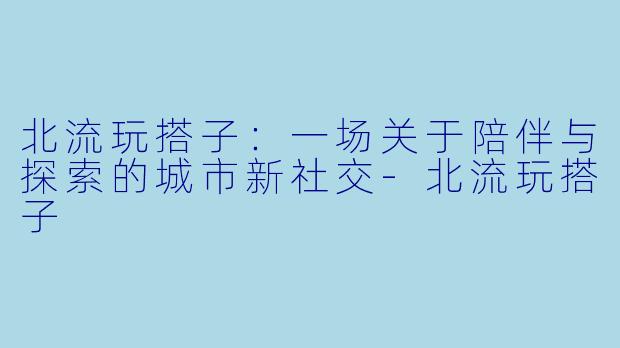 北流玩搭子:一场关于陪伴与探索的城市新社交-北流玩搭子