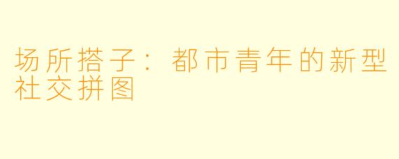 场所搭子：都市青年的新型社交拼图