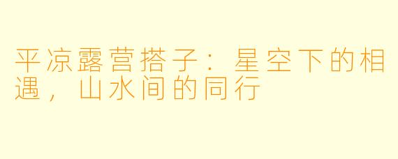 平凉露营搭子：星空下的相遇，山水间的同行