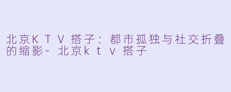 北京KTV搭子：都市孤独与社交折叠的缩影-北京ktv搭子