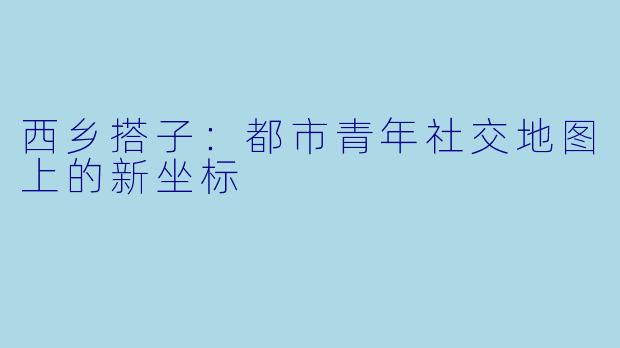 西乡搭子：都市青年社交地图上的新坐标