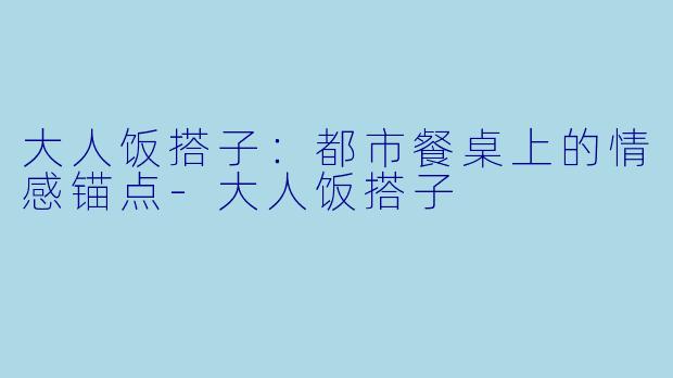大人饭搭子：都市餐桌上的情感锚点-大人饭搭子