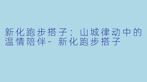 新化跑步搭子：山城律动中的温情陪伴-新化跑步搭子