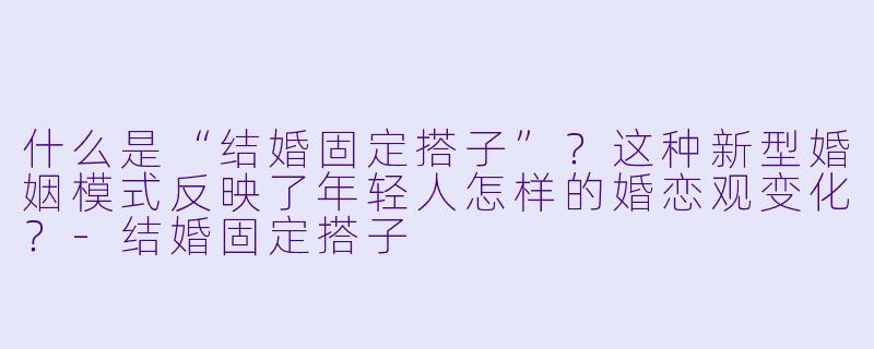 什么是“结婚固定搭子”？这种新型婚姻模式反映了年轻人怎样的婚恋观变化？