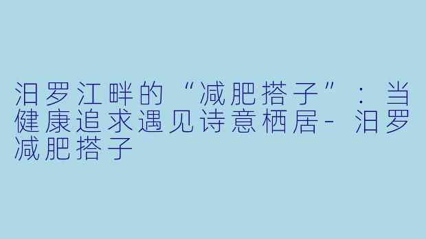 汨罗江畔的“减肥搭子”：当健康追求遇见诗意栖居-汨罗减肥搭子