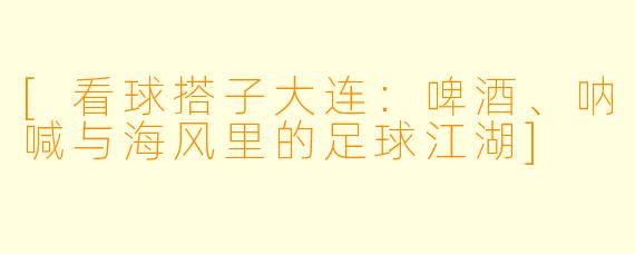 [看球搭子大连：啤酒、呐喊与海风里的足球江湖]