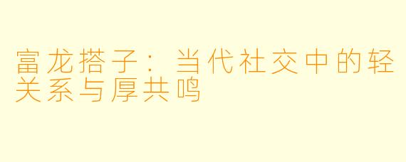 富龙搭子：当代社交中的轻关系与厚共鸣